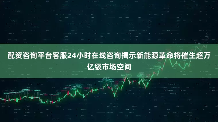 配资咨询平台客服24小时在线咨询揭示新能源革命将催生超万亿级市场空间